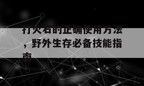 打火石的正确使用方法，野外生存必备技能指南