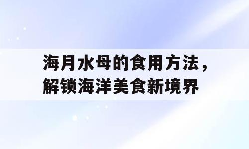 海月水母的食用方法，解锁海洋美食新境界