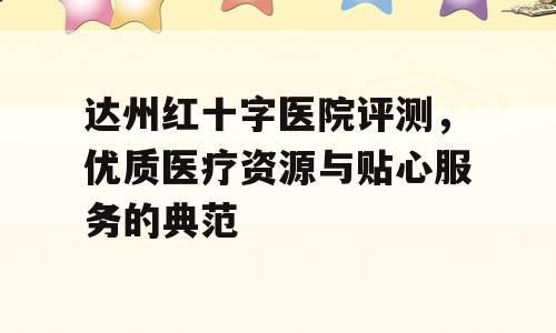 达州红十字医院评测，优质医疗资源与贴心服务的典范