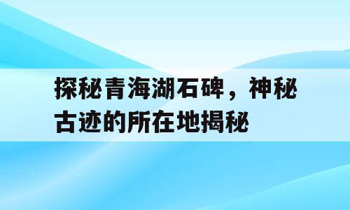 探秘青海湖石碑，神秘古迹的所在地揭秘