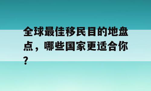 全球最佳移民目的地盘点，哪些国家更适合你？