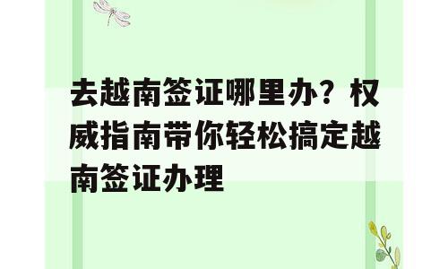 去越南签证哪里办？权威指南带你轻松搞定越南签证办理