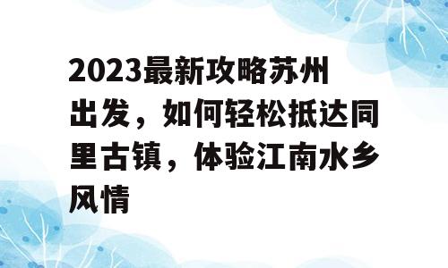 2023最新攻略苏州出发，如何轻松抵达同里古镇，体验江南水乡风情