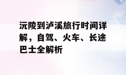 沅陵到泸溪旅行时间详解，自驾、火车、长途巴士全解析