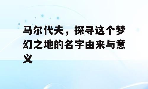 马尔代夫，探寻这个梦幻之地的名字由来与意义