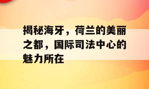 揭秘海牙，荷兰的美丽之都，国际司法中心的魅力所在