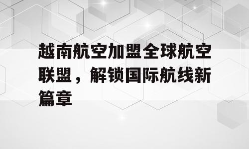 越南航空加盟全球航空联盟，解锁国际航线新篇章