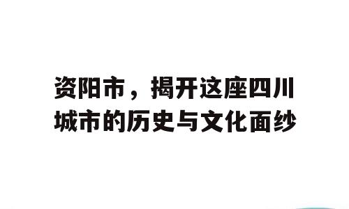 资阳市，揭开这座四川城市的历史与文化面纱