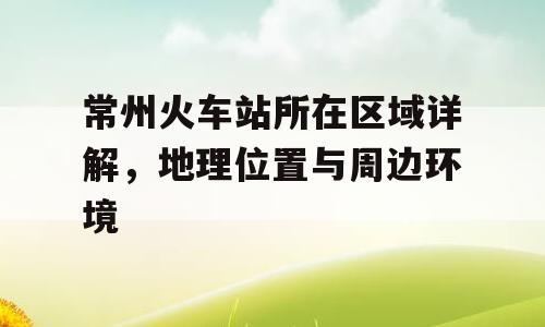常州火车站所在区域详解，地理位置与周边环境