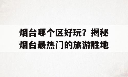 烟台哪个区好玩？揭秘烟台最热门的旅游胜地