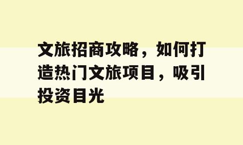 文旅招商攻略，如何打造热门文旅项目，吸引投资目光
