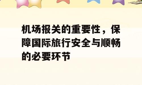机场报关的重要性，保障国际旅行安全与顺畅的必要环节