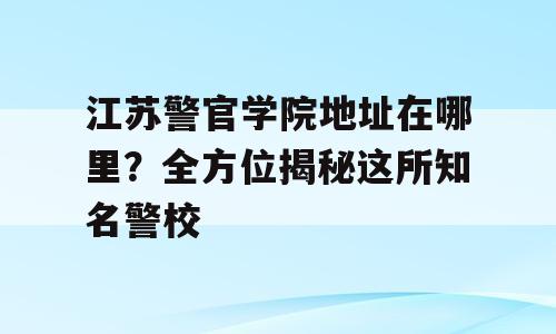 江苏警官学院地址在哪里？全方位揭秘这所知名警校