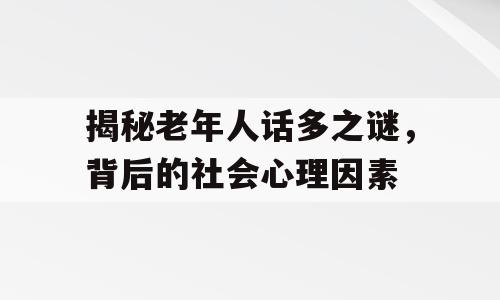 揭秘老年人话多之谜，背后的社会心理因素