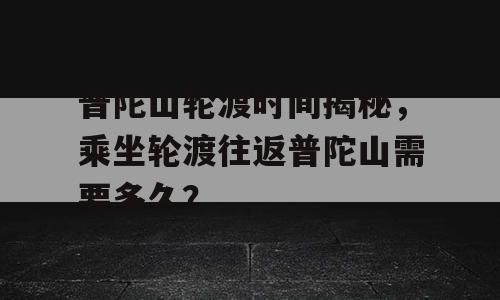普陀山轮渡时间揭秘，乘坐轮渡往返普陀山需要多久？