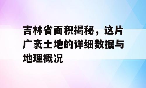 吉林省面积揭秘，这片广袤土地的详细数据与地理概况