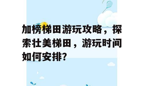 加榜梯田游玩攻略，探索壮美梯田，游玩时间如何安排？