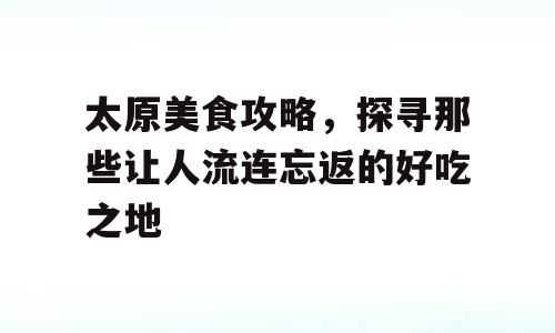 太原美食攻略，探寻那些让人流连忘返的好吃之地