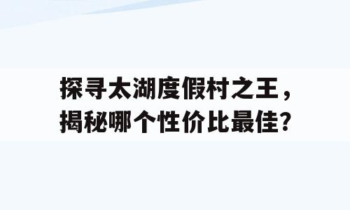 探寻太湖度假村之王，揭秘哪个性价比最佳？