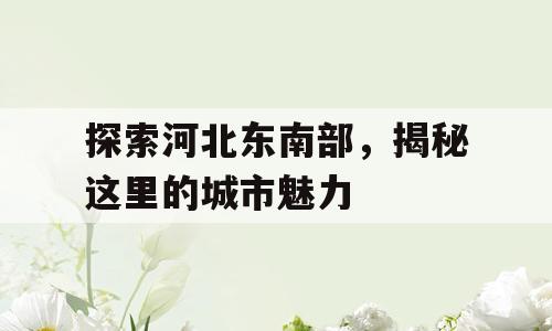 探索河北东南部，揭秘这里的城市魅力