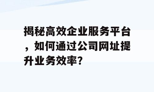 揭秘高效企业服务平台，如何通过公司网址提升业务效率？