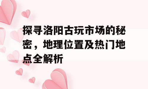 探寻洛阳古玩市场的秘密，地理位置及热门地点全解析