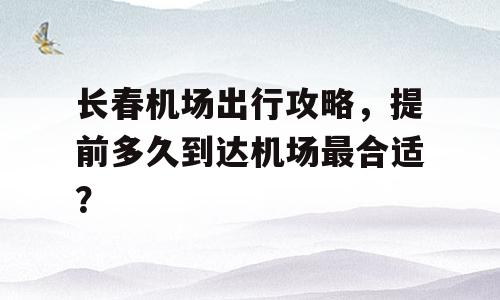 长春机场出行攻略，提前多久到达机场最合适？