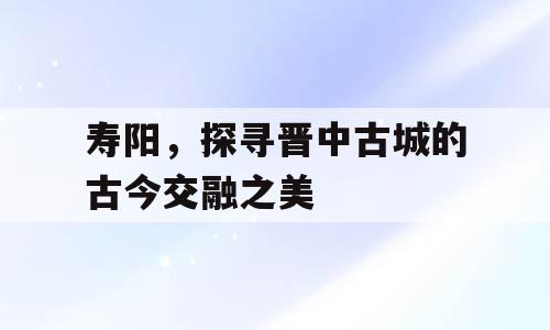 寿阳，探寻晋中古城的古今交融之美