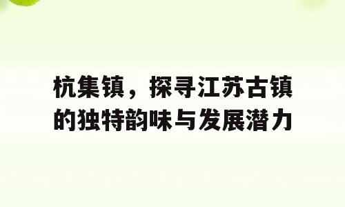 杭集镇，探寻江苏古镇的独特韵味与发展潜力