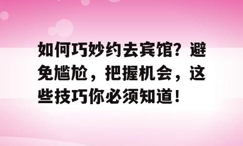 如何巧妙约去宾馆？避免尴尬，把握机会，这些技巧你必须知道！