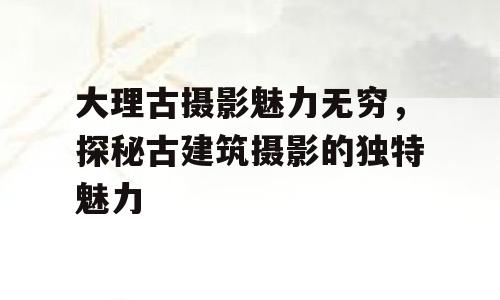 大理古摄影魅力无穷，探秘古建筑摄影的独特魅力