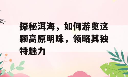 探秘洱海，如何游览这颗高原明珠，领略其独特魅力