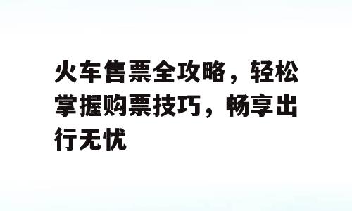 火车售票全攻略，轻松掌握购票技巧，畅享出行无忧