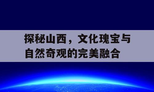 探秘山西，文化瑰宝与自然奇观的完美融合
