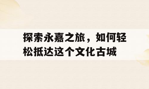 探索永嘉之旅，如何轻松抵达这个文化古城