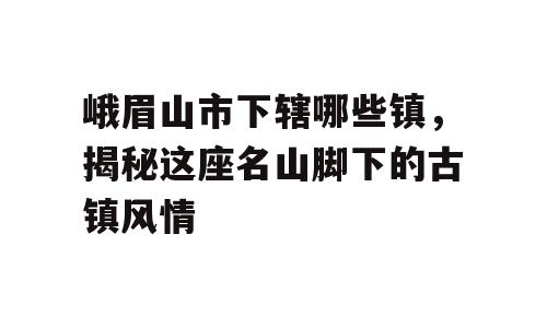 峨眉山市下辖哪些镇，揭秘这座名山脚下的古镇风情