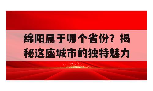 绵阳属于哪个省份？揭秘这座城市的独特魅力