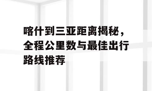 喀什到三亚距离揭秘，全程公里数与最佳出行路线推荐