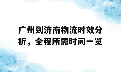 广州到济南物流时效分析，全程所需时间一览
