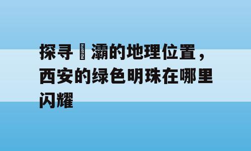 探寻浐灞的地理位置，西安的绿色明珠在哪里闪耀