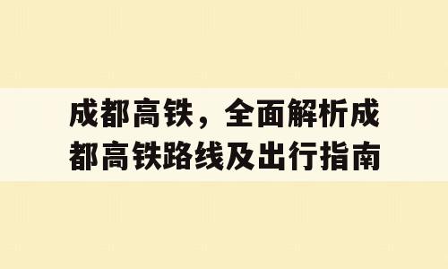 成都高铁，全面解析成都高铁路线及出行指南