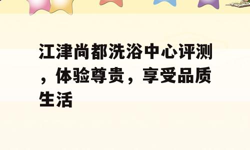 江津尚都洗浴中心评测，体验尊贵，享受品质生活