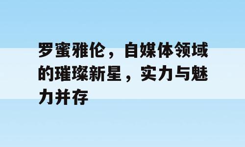 罗蜜雅伦，自媒体领域的璀璨新星，实力与魅力并存