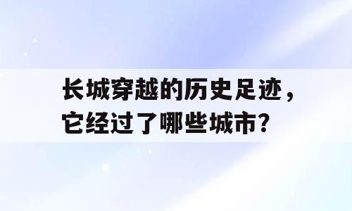 长城穿越的历史足迹，它经过了哪些城市？