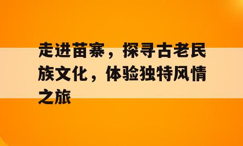 走进苗寨，探寻古老民族文化，体验独特风情之旅
