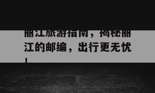丽江旅游指南，揭秘丽江的邮编，出行更无忧！