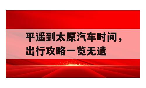 平遥到太原汽车时间，出行攻略一览无遗