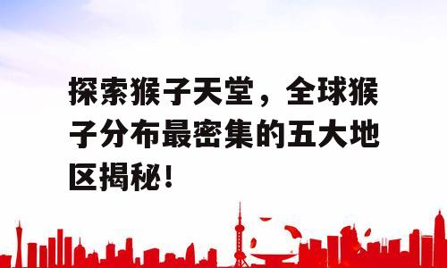 探索猴子天堂，全球猴子分布最密集的五大地区揭秘！
