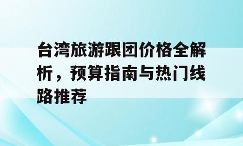 台湾旅游跟团价格全解析，预算指南与热门线路推荐