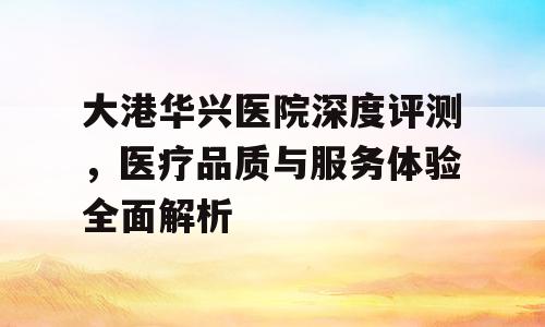 大港华兴医院深度评测，医疗品质与服务体验全面解析